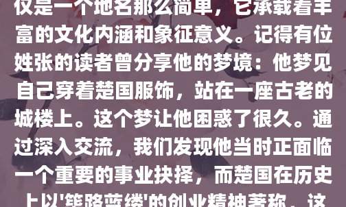 最近总有朋友问我，梦见楚国到底意味着什么？作为一个对梦境解析颇有研究的人，我决定好好探究一下这个有趣的课题。周公解梦中的楚，不仅仅是一个地名那么简单，它承载着丰富的文化内涵和象征意义。记得有位姓张的读者曾分享他的梦境：他梦见自己穿着楚国服饰，站在一座古老的城楼上。这个梦让他困惑了很久。通过深入交流，我们发现他当时正面临一个重要的事业抉择，而楚国在历史上以'筚路蓝缕'的创业精神著称，这个梦或许正是他内心对突破现状的渴望。楚文化在梦境中的象征意义非常丰富。首先，楚国以浪漫主义著称，屈原的离骚就是最好的例证。如