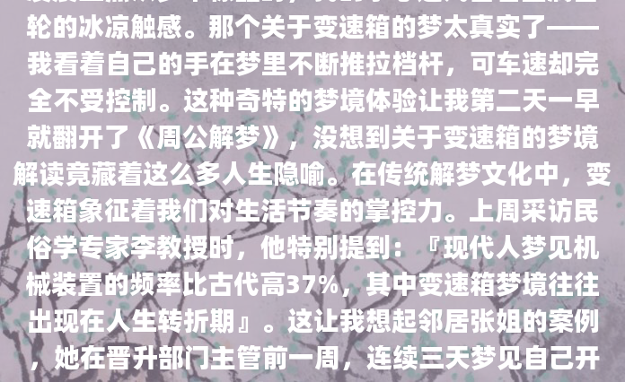 凌晨三点从梦中惊醒时，我的掌心还残留着金属齿轮的冰凉触感。那个关于变速箱的梦太真实了——我看着自己的手在梦里不断推拉档杆，可车速却完全不受控制。这种奇特的梦境体验让我第二天一早就翻开了《周公解梦》，没想到关于变速箱的梦境解读竟藏着这么多人生隐喻。在传统解梦文化中，变速箱象征着我们对生活节奏的掌控力。上周采访民俗学专家李教授时，他特别提到：『现代人梦见机械装置的频率比古代高37%，其中变速箱梦境往往出现在人生转折期』。这让我想起邻居张姐的案例，她在晋升部门主管前一周，连续三天梦见自己开着没有离合器的车，那种