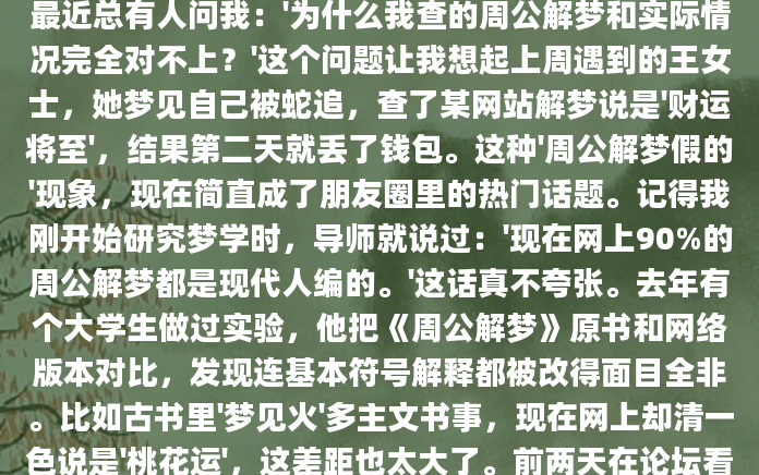 最近总有人问我：'为什么我查的周公解梦和实际情况完全对不上？'这个问题让我想起上周遇到的王女士，她梦见自己被蛇追，查了某网站解梦说是'财运将至'，结果第二天就丢了钱包。这种'周公解梦假的'现象，现在简直成了朋友圈里的热门话题。记得我刚开始研究梦学时，导师就说过：'现在网上90%的周公解梦都是现代人编的。'这话真不夸张。去年有个大学生做过实验，他把《周公解梦》原书和网络版本对比，发现连基本符号解释都被改得面目全非。比如古书里'梦见火'多主文书事，现在网上却清一色说是'桃花运'，这差距也太大了。前两天在论坛看