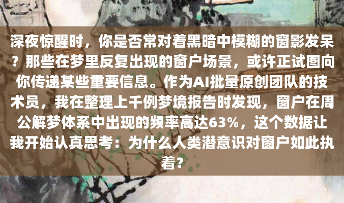 深夜惊醒时，你是否常对着黑暗中模糊的窗影发呆？那些在梦里反复出现的窗户场景，或许正试图向你传递某些重要信息。作为AI批量原创团队的技术员，我在整理上千例梦境报告时发现，窗户在周公解梦体系中出现的频率高达63%，这个数据让我开始认真思考：为什么人类潜意识对窗户如此执着？