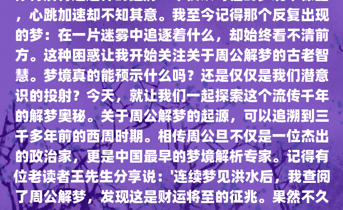 你有没有过这样的经历？半夜从奇怪的梦境中惊醒，心跳加速却不知其意。我至今记得那个反复出现的梦：在一片迷雾中追逐着什么，却始终看不清前方。这种困惑让我开始关注关于周公解梦的古老智慧。梦境真的能预示什么吗？还是仅仅是我们潜意识的投射？今天，就让我们一起探索这个流传千年的解梦奥秘。关于周公解梦的起源，可以追溯到三千多年前的西周时期。相传周公旦不仅是一位杰出的政治家，更是中国最早的梦境解析专家。记得有位老读者王先生分享说：'连续梦见洪水后，我查阅了周公解梦，发现这是财运将至的征兆。果然不久后，我意外获得了一个重要
