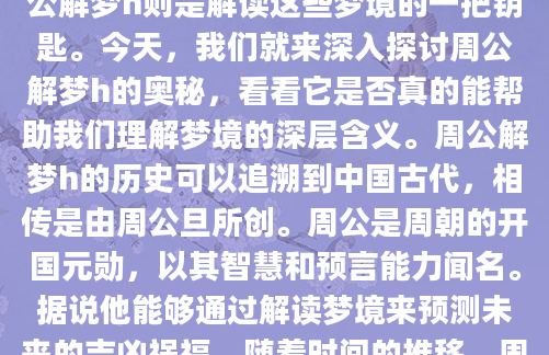 你是否曾经在清晨醒来，脑海中还残留着梦境的片段，却不知道它们究竟意味着什么？梦境一直以来都是人类心灵深处最神秘的领域之一，而周公解梦h则是解读这些梦境的一把钥匙。今天，我们就来深入探讨周公解梦h的奥秘，看看它是否真的能帮助我们理解梦境的深层含义。周公解梦h的历史可以追溯到中国古代，相传是由周公旦所创。周公是周朝的开国元勋，以其智慧和预言能力闻名。据说他能够通过解读梦境来预测未来的吉凶祸福。随着时间的推移，周公解梦h逐渐发展成为一门独特的学问，被广泛应用于日常生活的各个方面。许多人会在遇到奇怪的梦境后，查阅
