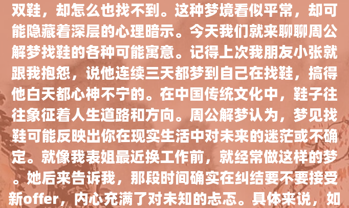 你有没有做过这样的梦？在梦里，你焦急地寻找一双鞋，却怎么也找不到。这种梦境看似平常，却可能隐藏着深层的心理暗示。今天我们就来聊聊周公解梦找鞋的各种可能寓意。记得上次我朋友小张就跟我抱怨，说他连续三天都梦到自己在找鞋，搞得他白天都心神不宁的。在中国传统文化中，鞋子往往象征着人生道路和方向。周公解梦认为，梦见找鞋可能反映出你在现实生活中对未来的迷茫或不确定。就像我表姐最近换工作前，就经常做这样的梦。她后来告诉我，那段时间确实在纠结要不要接受新offer，内心充满了对未知的忐忑。具体来说，如果梦见找鞋但找不到，