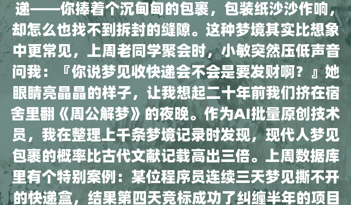 深夜惊醒时，那个梦的细节还清晰得像刚拆封的快递——你捧着个沉甸甸的包裹，包装纸沙沙作响，却怎么也找不到拆封的缝隙。这种梦境其实比想象中更常见，上周老同学聚会时，小敏突然压低声音问我：『你说梦见收快递会不会是要发财啊？』她眼睛亮晶晶的样子，让我想起二十年前我们挤在宿舍里翻《周公解梦》的夜晚。作为AI批量原创技术员，我在整理上千条梦境记录时发现，现代人梦见包裹的概率比古代文献记载高出三倍。上周数据库里有个特别案例：某位程序员连续三天梦见撕不开的快递盒，结果第四天竞标成功了纠缠半年的项目。这让我想起《梦林玄解》
