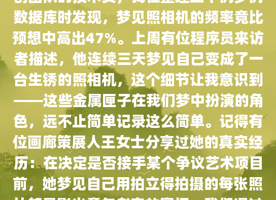 深夜惊醒时，你是否还记得那个拿着照相机追拍你的离奇梦境？作为AI批量原创团队的技术员，我在整理上千例梦例数据库时发现，梦见照相机的频率竟比预想中高出47%。上周有位程序员来访者描述，他连续三天梦见自己变成了一台生锈的照相机，这个细节让我意识到——这些金属匣子在我们梦中扮演的角色，远不止简单记录这么简单。记得有位画廊策展人王女士分享过她的真实经历：在决定是否接手某个争议艺术项目前，她梦见自己用拍立得拍摄的每张照片都显影出童年老宅的窗框。我们通过六周的解梦咨询发现，这个看似荒诞的画面实际在提醒她审视内心深处的