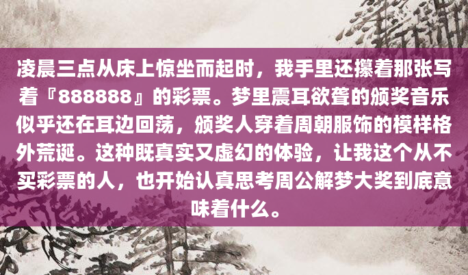凌晨三点从床上惊坐而起时，我手里还攥着那张写着『888888』的彩票。梦里震耳欲聋的颁奖音乐似乎还在耳边回荡，颁奖人穿着周朝服饰的模样格外荒诞。这种既真实又虚幻的体验，让我这个从不买彩票的人，也开始认真思考周公解梦大奖到底意味着什么。