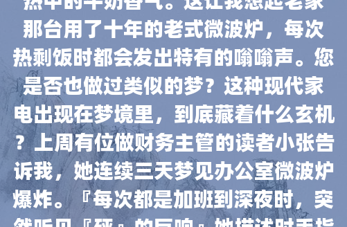凌晨三点惊醒时，我盯着天花板发呆——梦里那个叮当作响的微波炉实在太真实了。转盘上旋转的玻璃碗，电子屏跳动的红色数字，甚至能闻到加热中的牛奶香气。这让我想起老家那台用了十年的老式微波炉，每次热剩饭时都会发出特有的嗡嗡声。您是否也做过类似的梦？这种现代家电出现在梦境里，到底藏着什么玄机？上周有位做财务主管的读者小张告诉我，她连续三天梦见办公室微波炉爆炸。『每次都是加班到深夜时，突然听见『砰』的巨响』她描述时手指不自觉地绞着衣角，『飞溅的番茄酱把财务报表都染红了』。这让我联想到《梦林玄解》里关于『灶突爆裂』的记
