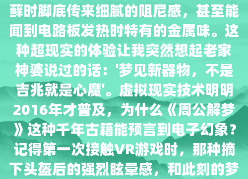 凌晨三点惊醒时，我的额头还残留着全息眼镜般的冰凉触感。梦里那个会呼吸的数码森林太真实了——蝴蝶停在指尖会引发数据涟漪，踩过苔藓时脚底传来细腻的阻尼感，甚至能闻到电路板发热时特有的金属味。这种超现实的体验让我突然想起老家神婆说过的话：'梦见新器物，不是吉兆就是心魔'。虚拟现实技术明明2016年才普及，为什么《周公解梦》这种千年古籍能预言到电子幻象？记得第一次接触VR游戏时，那种摘下头盔后的强烈眩晕感，和此刻的梦境残留如出一辙。心理学教授李敏曾提到，现代人梦境中的科技元素，往往是潜意识对现实压力的变形处理。就