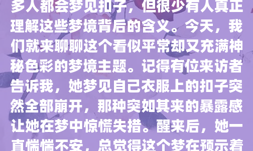 最近有没有做过关于扣子的梦？那种小小的、看似不起眼的扣子，在梦境中却可能承载着深刻的象征意义。作为一个经常研究梦境的人，我发现很多人都会梦见扣子，但很少有人真正理解这些梦境背后的含义。今天，我们就来聊聊这个看似平常却又充满神秘色彩的梦境主题。记得有位来访者告诉我，她梦见自己衣服上的扣子突然全部崩开，那种突如其来的暴露感让她在梦中惊慌失措。醒来后，她一直惴惴不安，总觉得这个梦在预示着什么。其实在解梦学中，扣子往往象征着生活中的『连接』与『保护』。当扣子固定时，可能代表你生活中的某些关系或状态正处于稳固阶段；