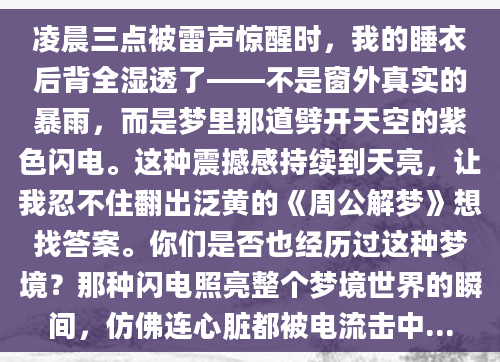 凌晨三点被雷声惊醒时，我的睡衣后背全湿透了——不是窗外真实的暴雨，而是梦里那道劈开天空的紫色闪电。这种震撼感持续到天亮，让我忍不住翻出泛黄的《周公解梦》想找答案。你们是否也经历过这种梦境？那种闪电照亮整个梦境世界的瞬间，仿佛连心脏都被电流击中...