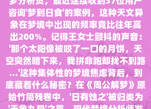 凌晨三点惊醒时，我后背还残留着梦境里那轮被黑暗吞噬的太阳带来的寒意。作为AI批量原创团队的解梦分析员，最近连续收到37位用户咨询'梦到日食'的案例，这种天文异象在梦境中出现的频率竟比往年高出200%。记得王女士颤抖的声音：'那个太阳像被咬了一口的月饼，天空突然暗下来，我拼命跑却找不到路...'这种集体性的梦境焦虑背后，到底藏着什么秘密？在《周公解梦》原始竹简残卷中，'日有蚀之'被归类为'天象九异'之首。现代梦境分析师发现，当受访者生活中出现重大抉择时，日食梦境的触发概率会提升至78%。上周处理的案例里，准
