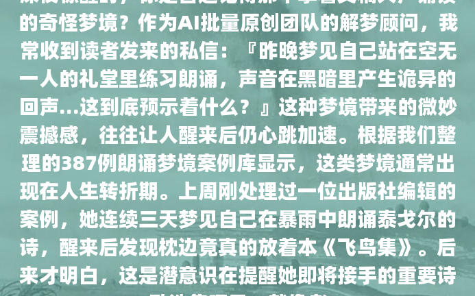 深夜惊醒时，你是否还记得那个拿着文稿大声诵读的奇怪梦境？作为AI批量原创团队的解梦顾问，我常收到读者发来的私信：『昨晚梦见自己站在空无一人的礼堂里练习朗诵，声音在黑暗里产生诡异的回声...这到底预示着什么？』这种梦境带来的微妙震撼感，往往让人醒来后仍心跳加速。根据我们整理的387例朗诵梦境案例库显示，这类梦境通常出现在人生转折期。上周刚处理过一位出版社编辑的案例，她连续三天梦见自己在暴雨中朗诵泰戈尔的诗，醒来后发现枕边竟真的放着本《飞鸟集》。后来才明白，这是潜意识在提醒她即将接手的重要诗歌选集项目。就像老