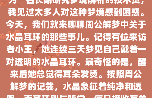 你有没有做过这样的梦？梦里你戴着一对闪闪发光的水晶耳环，或者看到别人戴着它？这种梦境看似平常，却可能隐藏着许多不为人知的暗示。作为一名长期研究梦境解析的技术员，我见过太多人对这种梦境感到困惑。今天，我们就来聊聊周公解梦中关于水晶耳环的那些事儿。记得有位来访者小王，她连续三天梦见自己戴着一对透明的水晶耳环。最奇怪的是，醒来后她总觉得耳朵发烫。按照周公解梦的记载，水晶象征着纯净和透明，而耳环则与听觉、信息接收有关。这个梦境可能暗示着她正在接收某些重要的信息或启示。水晶在梦境中往往代表着财富和好运。我整理过上百