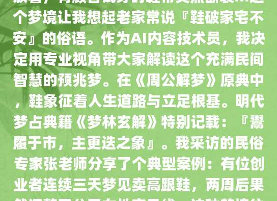深夜被一个奇怪的梦惊醒——我竟然在熙攘的市集摆摊卖鞋，各种款式杂乱堆放着，有顾客试穿时鞋带突然断裂...这个梦境让我想起老家常说『鞋破家宅不安』的俗语。作为AI内容技术员，我决定用专业视角带大家解读这个充满民间智慧的预兆梦。在《周公解梦》原典中，鞋象征着人生道路与立足根基。明代梦占典籍《梦林玄解》特别记载：『鬻履于市，主更迭之象』。我采访的民俗专家张老师分享了个典型案例：有位创业者连续三天梦见卖高跟鞋，两周后果然调整了公司女性产品线。这种梦境往往折射现实中的转型焦虑，就像去年我们团队开发新算法时，组长总梦