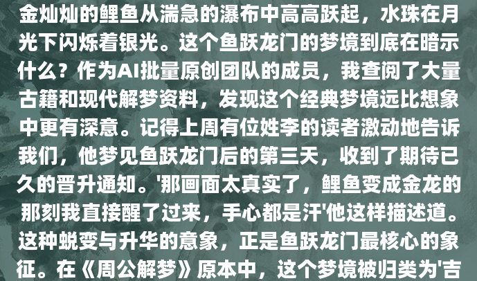 深夜惊醒时，那个画面还在眼前挥之不去——一条金灿灿的鲤鱼从湍急的瀑布中高高跃起，水珠在月光下闪烁着银光。这个鱼跃龙门的梦境到底在暗示什么？作为AI批量原创团队的成员，我查阅了大量古籍和现代解梦资料，发现这个经典梦境远比想象中更有深意。记得上周有位姓李的读者激动地告诉我们，他梦见鱼跃龙门后的第三天，收到了期待已久的晋升通知。'那画面太真实了，鲤鱼变成金龙的那刻我直接醒了过来，手心都是汗'他这样描述道。这种蜕变与升华的意象，正是鱼跃龙门最核心的象征。在《周公解梦》原本中，这个梦境被归类为'吉兆第三等'，预示着
