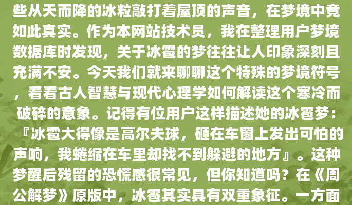 深夜惊醒时，你是否还记得那个冰雹肆虐的梦？那些从天而降的冰粒敲打着屋顶的声音，在梦境中竟如此真实。作为本网站技术员，我在整理用户梦境数据库时发现，关于冰雹的梦往往让人印象深刻且充满不安。今天我们就来聊聊这个特殊的梦境符号，看看古人智慧与现代心理学如何解读这个寒冷而破碎的意象。记得有位用户这样描述她的冰雹梦：『冰雹大得像是高尔夫球，砸在车窗上发出可怕的声响，我蜷缩在车里却找不到躲避的地方』。这种梦醒后残留的恐慌感很常见，但你知道吗？在《周公解梦》原版中，冰雹其实具有双重象征。一方面它代表突如其来的打击，另一