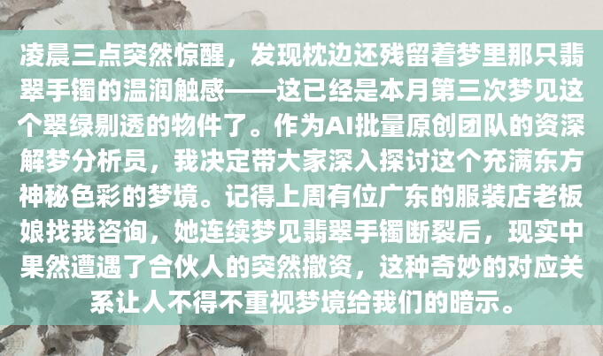 凌晨三点突然惊醒，发现枕边还残留着梦里那只翡翠手镯的温润触感——这已经是本月第三次梦见这个翠绿剔透的物件了。作为AI批量原创团队的资深解梦分析员，我决定带大家深入探讨这个充满东方神秘色彩的梦境。记得上周有位广东的服装店老板娘找我咨询，她连续梦见翡翠手镯断裂后，现实中果然遭遇了合伙人的突然撤资，这种奇妙的对应关系让人不得不重视梦境给我们的暗示。