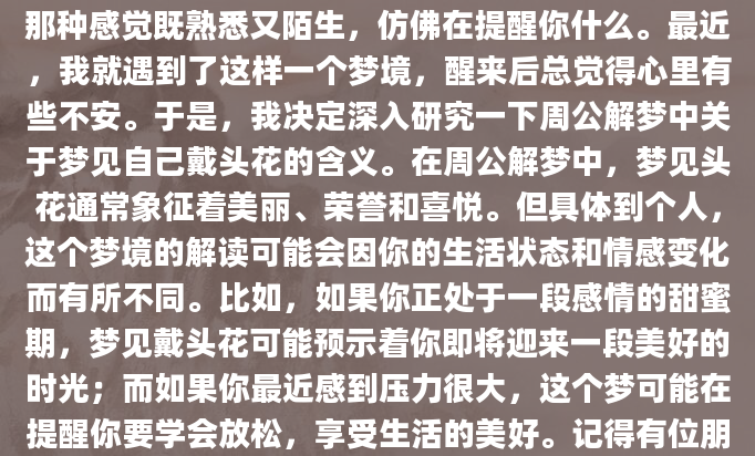 你是否曾经在梦中看到自己戴着一朵美丽的头花？那种感觉既熟悉又陌生，仿佛在提醒你什么。最近，我就遇到了这样一个梦境，醒来后总觉得心里有些不安。于是，我决定深入研究一下周公解梦中关于梦见自己戴头花的含义。在周公解梦中，梦见头花通常象征着美丽、荣誉和喜悦。但具体到个人，这个梦境的解读可能会因你的生活状态和情感变化而有所不同。比如，如果你正处于一段感情的甜蜜期，梦见戴头花可能预示着你即将迎来一段美好的时光；而如果你最近感到压力很大，这个梦可能在提醒你要学会放松，享受生活的美好。记得有位朋友跟我分享过她的经历。她说
