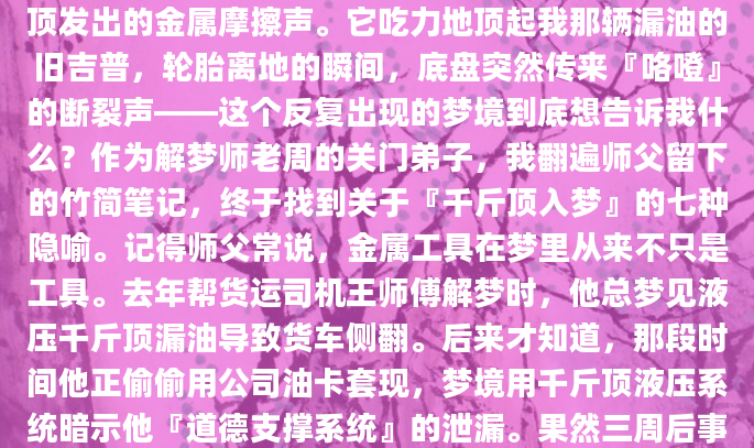 凌晨三点惊醒时，我还能感受到梦里那个生锈千斤顶发出的金属摩擦声。它吃力地顶起我那辆漏油的旧吉普，轮胎离地的瞬间，底盘突然传来『咯噔』的断裂声——这个反复出现的梦境到底想告诉我什么？作为解梦师老周的关门弟子，我翻遍师父留下的竹简笔记，终于找到关于『千斤顶入梦』的七种隐喻。记得师父常说，金属工具在梦里从来不只是工具。去年帮货运司机王师傅解梦时，他总梦见液压千斤顶漏油导致货车侧翻。后来才知道，那段时间他正偷偷用公司油卡套现，梦境用千斤顶液压系统暗示他『道德支撑系统』的泄漏。果然三周后事情败露，应了『千斤失力，祸