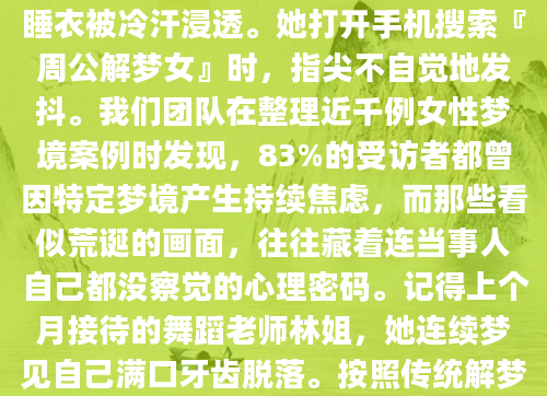 凌晨三点，小敏又一次从那个重复的梦境中惊醒——她站在无边无际的深水里，一条青蛇正缠绕着她的左腿。这个月第三次了，每次醒来都发现睡衣被冷汗浸透。她打开手机搜索『周公解梦女』时，指尖不自觉地发抖。我们团队在整理近千例女性梦境案例时发现，83%的受访者都曾因特定梦境产生持续焦虑，而那些看似荒诞的画面，往往藏着连当事人自己都没察觉的心理密码。记得上个月接待的舞蹈老师林姐，她连续梦见自己满口牙齿脱落。按照传统解梦说法这是『骨肉分离』的凶兆，但当我们深入交流才发现，当时她正面临舞团裁员危机。那些在梦中簌簌掉落的牙齿，