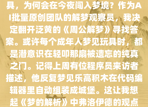 凌晨三点被梦惊醒时，我发现自己正紧紧攥着被角——梦里那个掉漆的铁皮青蛙突然跳进了深不见底的树洞。这个三十年来从未想起的童年玩具，为何会在今夜闯入梦境？作为AI批量原创团队的解梦观察员，我决定翻开泛黄的《周公解梦》寻找答案。或许每个成年人梦见玩具时，都是潜意识在轻叩那扇被遗忘的纯真之门。记得上周有位程序员来访者描述，他反复梦见乐高积木在代码编辑器里自动组装成城堡。这让我想起《梦的解析》中弗洛伊德的观点：规则几何形体往往映射现实中的秩序渴望。而周公解梦古籍中『见玩物者，思旧事也』的记载更为直白——那些被996