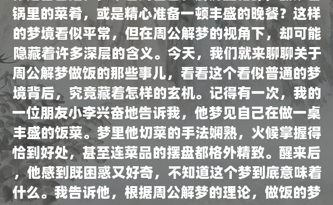 你是否曾经在梦中看到自己在厨房里忙碌，翻炒着锅里的菜肴，或是精心准备一顿丰盛的晚餐？这样的梦境看似平常，但在周公解梦的视角下，却可能隐藏着许多深层的含义。今天，我们就来聊聊关于周公解梦做饭的那些事儿，看看这个看似普通的梦境背后，究竟藏着怎样的玄机。记得有一次，我的一位朋友小李兴奋地告诉我，他梦见自己在做一桌丰盛的饭菜。梦里他切菜的手法娴熟，火候掌握得恰到好处，甚至连菜品的摆盘都格外精致。醒来后，他感到既困惑又好奇，不知道这个梦到底意味着什么。我告诉他，根据周公解梦的理论，做饭的梦境往往与生活中的某些变化或