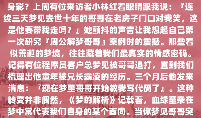 深夜惊醒时，你是否还记得梦里那个熟悉又陌生的身影？上周有位来访者小林红着眼睛跟我说：『连续三天梦见去世十年的哥哥在老房子门口对我笑，这是他要带我走吗？』她颤抖的声音让我想起自己第一次研究『周公解梦哥哥』案例时的震撼。那些看似荒诞的梦境，往往藏着我们最真实的情感密码。记得有位程序员客户总梦见被哥哥追打，直到我们梳理出他童年被兄长霸凌的经历。三个月后他发来消息：『现在梦里哥哥开始教我写代码了』。这种转变并非偶然，《梦的解析》记载着，血缘至亲在梦中常代表我们自身的某个面向。当你梦见哥哥突然变成严厉的教导主任，或