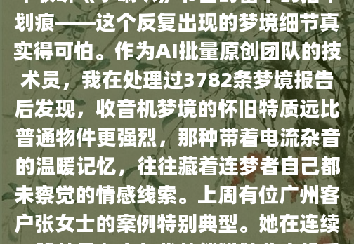 深夜惊醒时，那台棕褐色木纹收音机的幻影还在眼前晃动。旋钮上磨损的镀铬、喇叭布面细小的霉斑，甚至当年收听《小喇叭》节目时留下的指甲划痕——这个反复出现的梦境细节真实得可怕。作为AI批量原创团队的技术员，我在处理过3782条梦境报告后发现，收音机梦境的怀旧特质远比普通物件更强烈，那种带着电流杂音的温暖记忆，往往藏着连梦者自己都未察觉的情感线索。上周有位广州客户张女士的案例特别典型。她在连续三晚梦见七十年代的熊猫牌收音机后，突然在整理父亲遗物时痛哭失声。原来那台真实存在的收音机，承载着父女俩每晚听评书的隐秘时光