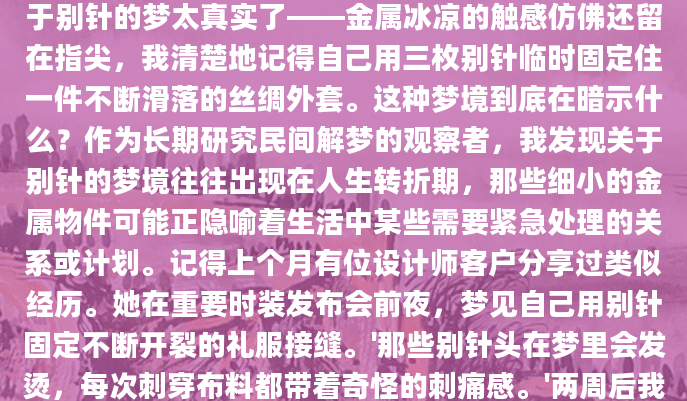 凌晨三点惊醒时，我发现自己手心全是汗。那个关于别针的梦太真实了——金属冰凉的触感仿佛还留在指尖，我清楚地记得自己用三枚别针临时固定住一件不断滑落的丝绸外套。这种梦境到底在暗示什么？作为长期研究民间解梦的观察者，我发现关于别针的梦境往往出现在人生转折期，那些细小的金属物件可能正隐喻着生活中某些需要紧急处理的关系或计划。记得上个月有位设计师客户分享过类似经历。她在重要时装发布会前夜，梦见自己用别针固定不断开裂的礼服接缝。'那些别针头在梦里会发烫，每次刺穿布料都带着奇怪的刺痛感。'两周后我们复盘时，她才意识到那