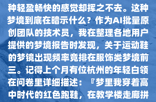 昨晚做了个奇怪的梦——我穿着一双崭新的白色运动鞋，在一条望不到尽头的跑道上不停奔跑。醒来后鞋柜里那双同款球鞋还静静躺着，可梦里那种轻盈畅快的感觉却挥之不去。这种梦境到底在暗示什么？作为AI批量原创团队的技术员，我在整理各地用户提供的梦境报告时发现，关于运动鞋的梦镜出现频率竟排在服饰类梦境前三。记得上个月有位杭州的年轻白领在问卷里详细描述：『梦里我穿着高中时代的红色跑鞋，在教学楼走廊拼命追赶什么人，醒来发现枕头都汗湿了。』后来她补充说，那周正好在竞聘部门主管。这让我想起《梦的解析》中弗洛伊德的观点：鞋类梦境