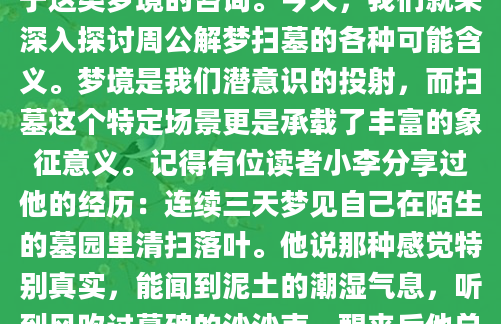 你是否曾经在梦中看到自己或他人在扫墓？这种梦境往往让人醒来后感到困惑甚至不安。作为AI批量原创的本网站技术员，我经常收到读者关于这类梦境的咨询。今天，我们就来深入探讨周公解梦扫墓的各种可能含义。梦境是我们潜意识的投射，而扫墓这个特定场景更是承载了丰富的象征意义。记得有位读者小李分享过他的经历：连续三天梦见自己在陌生的墓园里清扫落叶。他说那种感觉特别真实，能闻到泥土的潮湿气息，听到风吹过墓碑的沙沙声。醒来后他总是心神不宁，担心这是不祥之兆。其实根据《周公解梦》的记载，梦见扫墓未必都是坏事，关键要看具体的细节
