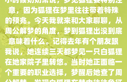 昨晚做了一个奇怪的梦，梦里出现了一只毛色火红的狐狸，它那双闪着狡黠光芒的眼睛直勾勾地盯着我，让我醒来后心里还怦怦直跳。这让我想起小时候奶奶常说，梦见狐狸要特别注意，因为狐狸在梦里往往带着特殊的预兆。今天我就来和大家聊聊，从周公解梦的角度，梦到狐狸出没到底意味着什么。记得去年有个朋友跟我说，她连续三天都梦见一只白狐狸在她家院子里转悠。当时她正面临一个重要的职业选择，梦醒后她查了周公解梦，发现白狐狸在梦中往往象征着智慧与机遇。后来她果然在那个月遇到了一个意想不到的工作机会，现在想来都觉得神奇。不过每个人的梦境