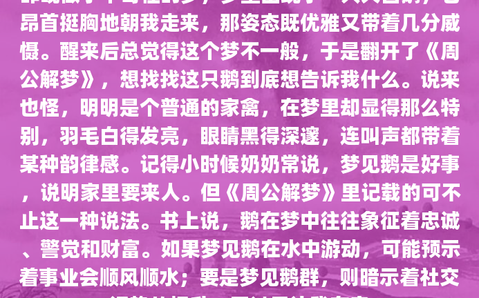 昨晚做了个奇怪的梦，梦里出现了一只大白鹅，它昂首挺胸地朝我走来，那姿态既优雅又带着几分威慑。醒来后总觉得这个梦不一般，于是翻开了《周公解梦》，想找找这只鹅到底想告诉我什么。说来也怪，明明是个普通的家禽，在梦里却显得那么特别，羽毛白得发亮，眼睛黑得深邃，连叫声都带着某种韵律感。记得小时候奶奶常说，梦见鹅是好事，说明家里要来人。但《周公解梦》里记载的可不止这一种说法。书上说，鹅在梦中往往象征着忠诚、警觉和财富。如果梦见鹅在水中游动，可能预示着事业会顺风顺水；要是梦见鹅群，则暗示着社交运势的提升。不过最让我在意