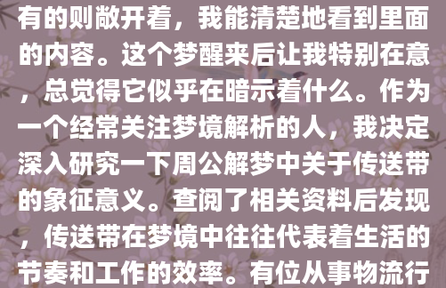 昨晚做了个奇怪的梦，梦见自己站在一个巨大的工厂里，眼前是一条望不到头的传送带，上面密密麻麻地运输着各种物品。有的包裹得严严实实，有的则敞开着，我能清楚地看到里面的内容。这个梦醒来后让我特别在意，总觉得它似乎在暗示着什么。作为一个经常关注梦境解析的人，我决定深入研究一下周公解梦中关于传送带的象征意义。查阅了相关资料后发现，传送带在梦境中往往代表着生活的节奏和工作的效率。有位从事物流行业的朋友告诉我，他梦见传送带卡住的时候，第二天果然遇到了系统故障导致的工作延误。这让我想起梦里那些运行顺畅的传送带，是否预示着