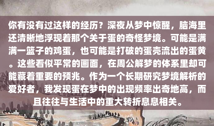 你有没有过这样的经历？深夜从梦中惊醒，脑海里还清晰地浮现着那个关于蛋的奇怪梦境。可能是满满一篮子的鸡蛋，也可能是打破的蛋壳流出的蛋黄。这些看似平常的画面，在周公解梦的体系里却可能藏着重要的预兆。作为一个长期研究梦境解析的爱好者，我发现蛋在梦中的出现频率出奇地高，而且往往与生活中的重大转折息息相关。