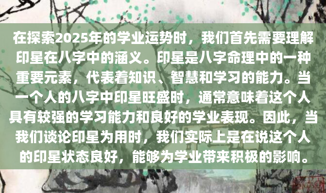 在探索2025年的学业运势时，我们首先需要理解印星在八字中的涵义。印星是八字命理中的一种重要元素，代表着知识、智慧和学习的能力。当一个人的八字中印星旺盛时，通常意味着这个人具有较强的学习能力和良好的学业表现。因此，当我们谈论印星为用时，我们实际上是在说这个人的印星状态良好，能够为学业带来积极的影响。