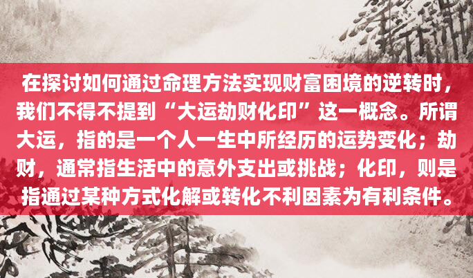 在探讨如何通过命理方法实现财富困境的逆转时，我们不得不提到“大运劫财化印”这一概念。所谓大运，指的是一个人一生中所经历的运势变化；劫财，通常指生活中的意外支出或挑战；化印，则是指通过某种方式化解或转化不利因素为有利条件。