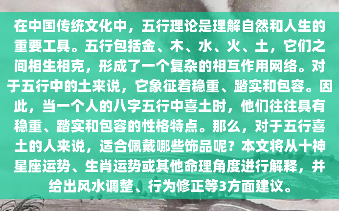 在中国传统文化中，五行理论是理解自然和人生的重要工具。五行包括金、木、水、火、土，它们之间相生相克，形成了一个复杂的相互作用网络。对于五行中的土来说，它象征着稳重、踏实和包容。因此，当一个人的八字五行中喜土时，他们往往具有稳重、踏实和包容的性格特点。那么，对于五行喜土的人来说，适合佩戴哪些饰品呢？本文将从十神星座运势、生肖运势或其他命理角度进行解释，并给出风水调整、行为修正等3方面建议。