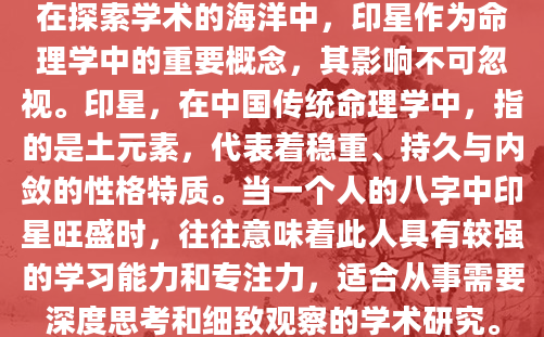 在探索学术的海洋中，印星作为命理学中的重要概念，其影响不可忽视。印星，在中国传统命理学中，指的是土元素，代表着稳重、持久与内敛的性格特质。当一个人的八字中印星旺盛时，往往意味着此人具有较强的学习能力和专注力，适合从事需要深度思考和细致观察的学术研究。