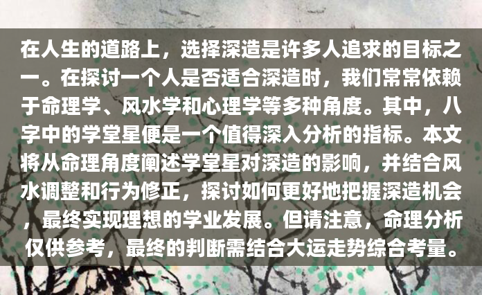 在人生的道路上，选择深造是许多人追求的目标之一。在探讨一个人是否适合深造时，我们常常依赖于命理学、风水学和心理学等多种角度。其中，八字中的学堂星便是一个值得深入分析的指标。本文将从命理角度阐述学堂星对深造的影响，并结合风水调整和行为修正，探讨如何更好地把握深造机会，最终实现理想的学业发展。但请注意，命理分析仅供参考，最终的判断需结合大运走势综合考量。