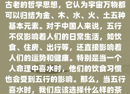 在中国传统文化中，五行理论是一种古老的哲学思想，它认为宇宙万物都可以归结为金、木、水、火、土五种基本元素。对于中国人来说，五行不仅影响着人们的日常生活，如饮食、住房、出行等，还直接影响着人们的运势和健康。特别是当一个人命理中喜水时，他们的饮食习惯也会受到五行的影响。那么，当五行喜水时，我们应该选择什么样的茶来饮用呢？本文将为您揭晓答案。
