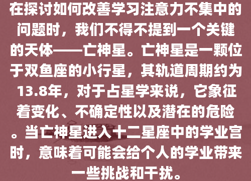 在探讨如何改善学习注意力不集中的问题时，我们不得不提到一个关键的天体——亡神星。亡神星是一颗位于双鱼座的小行星，其轨道周期约为13.8年，对于占星学来说，它象征着变化、不确定性以及潜在的危险。当亡神星进入十二星座中的学业宫时，意味着可能会给个人的学业带来一些挑战和干扰。
