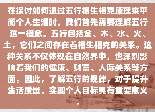 在探讨如何通过五行相生相克原理来平衡个人生活时，我们首先需要理解五行这一概念。五行包括金、木、水、火、土，它们之间存在着相生相克的关系。这种关系不仅体现在自然界中，也深刻影响着我们的健康、财富、人际关系等方面。因此，了解五行的规律，对于提升生活质量、实现个人目标具有重要意义。