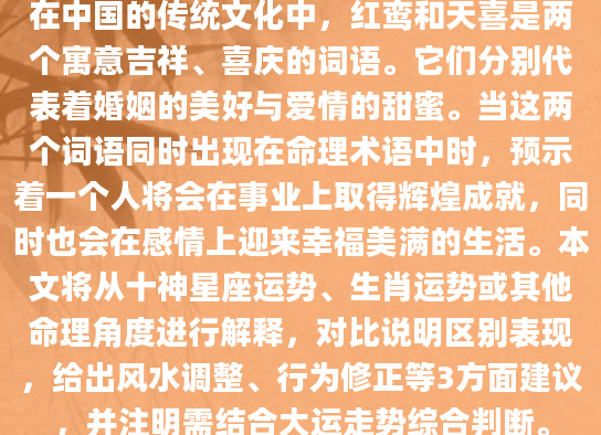 在中国的传统文化中，红鸾和天喜是两个寓意吉祥、喜庆的词语。它们分别代表着婚姻的美好与爱情的甜蜜。当这两个词语同时出现在命理术语中时，预示着一个人将会在事业上取得辉煌成就，同时也会在感情上迎来幸福美满的生活。本文将从十神星座运势、生肖运势或其他命理角度进行解释，对比说明区别表现，给出风水调整、行为修正等3方面建议，并注明需结合大运走势综合判断。