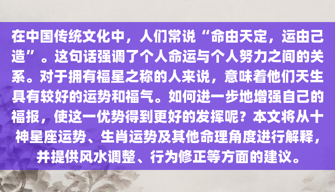 在中国传统文化中，人们常说“命由天定，运由己造”。这句话强调了个人命运与个人努力之间的关系。对于拥有福星之称的人来说，意味着他们天生具有较好的运势和福气。如何进一步地增强自己的福报，使这一优势得到更好的发挥呢？本文将从十神星座运势、生肖运势及其他命理角度进行解释，并提供风水调整、行为修正等方面的建议。