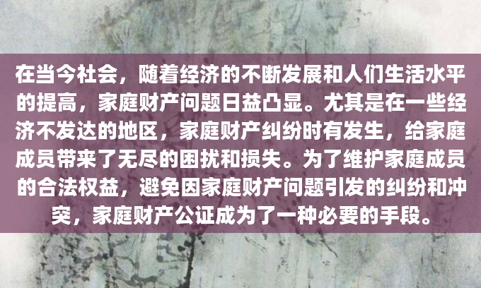 在当今社会，随着经济的不断发展和人们生活水平的提高，家庭财产问题日益凸显。尤其是在一些经济不发达的地区，家庭财产纠纷时有发生，给家庭成员带来了无尽的困扰和损失。为了维护家庭成员的合法权益，避免因家庭财产问题引发的纠纷和冲突，家庭财产公证成为了一种必要的手段。