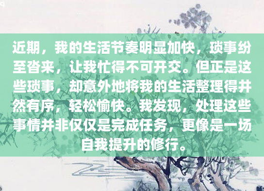近期，我的生活节奏明显加快，琐事纷至沓来，让我忙得不可开交。但正是这些琐事，却意外地将我的生活整理得井然有序，轻松愉快。我发现，处理这些事情并非仅仅是完成任务，更像是一场自我提升的修行。