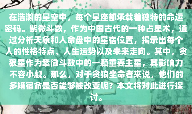 在浩瀚的星空中，每个星座都承载着独特的命运密码。紫微斗数，作为中国古代的一种占星术，通过分析天象和人命盘中的星宿位置，揭示出每个人的性格特点、人生运势以及未来走向。其中，贪狼星作为紫微斗数中的一颗重要主星，其影响力不容小觑。那么，对于贪狼坐命者来说，他们的多婚宿命是否能够被改变呢？本文将对此进行探讨。