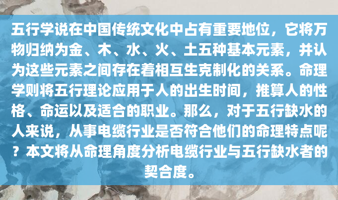 五行学说在中国传统文化中占有重要地位，它将万物归纳为金、木、水、火、土五种基本元素，并认为这些元素之间存在着相互生克制化的关系。命理学则将五行理论应用于人的出生时间，推算人的性格、命运以及适合的职业。那么，对于五行缺水的人来说，从事电缆行业是否符合他们的命理特点呢？本文将从命理角度分析电缆行业与五行缺水者的契合度。