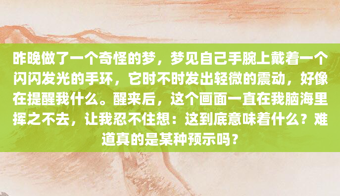 昨晚做了一个奇怪的梦，梦见自己手腕上戴着一个闪闪发光的手环，它时不时发出轻微的震动，好像在提醒我什么。醒来后，这个画面一直在我脑海里挥之不去，让我忍不住想：这到底意味着什么？难道真的是某种预示吗？